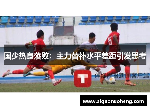 国少热身落败：主力替补水平差距引发思考
