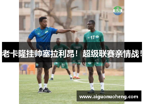 老卡隆挂帅塞拉利昂！超级联赛亲情战！